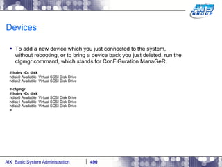 Devices To add a new device which you just connected to the system, without rebooting, or to bring a device back you just deleted, run the cfgmgr command, which stands for ConFiGuration ManaGeR. #  lsdev -Cc disk hdisk0 Available  Virtual SCSI Disk Drive hdisk2 Available  Virtual SCSI Disk Drive #  cfgmgr #  lsdev -Cc disk hdisk0 Available  Virtual SCSI Disk Drive hdisk1 Available  Virtual SCSI Disk Drive hdisk2 Available  Virtual SCSI Disk Drive # 