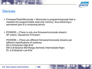 Devices Firmware/Flash/Microcode = Microcode is programming/code that is inserted into programmable read-only memory, thus becoming a permanent part of a computing device. POWER5 – (There is only one firmware/microcode stream): SF means “Squadrons Firmware”. POWER6 – (There are different firmware/microcode streams per different classifications of systems) EH is Enterprise High-End EM is Enterprise Mid-Range (formerly Intermediate-High) EL is Enterprise Low-End 