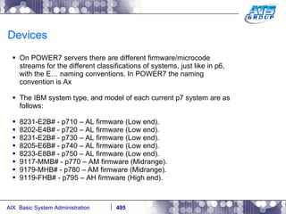 Devices On POWER7 servers there are different firmware/microcode streams for the different classifications of systems, just like in p6, with the E… naming conventions. In POWER7 the naming convention is Ax The IBM system type, and model of each current p7 system are as follows: 8231-E2B# - p710 – AL firmware (Low end). 8202-E4B# - p720 – AL firmware (Low end). 8231-E2B# - p730 – AL firmware (Low end). 8205-E6B# - p740 – AL firmware (Low end). 8233-E8B# - p750 – AL firmware (Low end). 9117-MMB# - p770 – AM firmware (Midrange). 9179-MHB# - p780 – AM firmware (Midrange). 9119-FHB# - p795 – AH firmware (High end). 