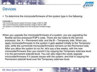 Devices To determine the microcode/firmware of the system type in the following: #  lsmcode -c The current permanent system firmware image is AA710_088 The current temporary system firmware image is AA710_088 The system is currently booted from the temporary firmware image. # When you upgrade the microcode/firmware of a system, you are upgrading the flexible service processor/FSP’s code. There are two sides to the service processor, the  A – Permanent side, and the B – Temporary side. When you apply microcode/firmware to the system it gets applied initially to the Temporary side, while the current/old microcode/firmware remains on the Permanent side. After you allow the system to run for, let’s say a few weeks, with the new microcode/firmware then you commit it by copying the Temporary side/new level it to the permanent side/old level. You can also reject the newly upgrade microcode/firmware if it causes issues with the system, and that is copying the Permanent side/old level over the Temporary side/new level. 