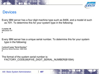 Devices Every IBM server has a four digit machine type such as 8406, and a model id such as 70Y. To determine this for your system type in the following: #  uname -M IBM,8406-70Y # Every IBM server has a unique serial number. To determine this for your system type in the following: #  prtconf | grep "Serial Number" Machine Serial Number: 06B159A # The format of the system serial number is: FACTORY_CODE(06)FIVE_DIGIT_SERIAL_NUMBER(B159A) 