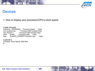 Devices How to display your processor/CPU’s clock speed: #  lsattr -El proc0 frequency  3000000000  Processor Speed  False smt_enabled true  Processor SMT enabled False smt_threads 4  Processor SMT threads False state  enable  Processor state  False type  PowerPC_POWER7 Processor type  False #  prtconf -s Processor Clock Speed: 3000 MHz # 