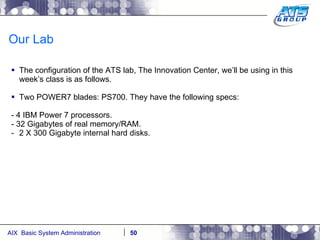 Our Lab The configuration of the ATS lab, The Innovation Center, we’ll be using in this week’s class is as follows.  Two POWER7 blades: PS700. They have the following specs: - 4 IBM Power 7 processors. - 32 Gigabytes of real memory/RAM. 2 X 300 Gigabyte internal hard disks. 
