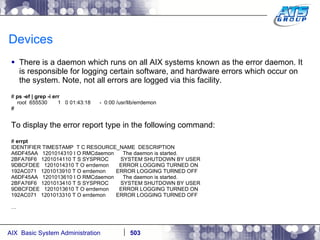 Devices There is a daemon which runs on all AIX systems known as the error daemon. It is responsible for logging certain software, and hardware errors which occur on the system. Note, not all errors are logged via this facility. #  ps -ef | grep -i err root  655530  1  0 01:43:18  -  0:00 /usr/lib/errdemon # To display the error report type in the following command: #  errpt IDENTIFIER TIMESTAMP  T C RESOURCE_NAME  DESCRIPTION A6DF45AA  1201014310 I O RMCdaemon  The daemon is started. 2BFA76F6  1201014110 T S SYSPROC  SYSTEM SHUTDOWN BY USER 9DBCFDEE  1201014310 T O errdemon  ERROR LOGGING TURNED ON 192AC071  1201013910 T O errdemon  ERROR LOGGING TURNED OFF A6DF45AA  1201013610 I O RMCdaemon  The daemon is started. 2BFA76F6  1201013410 T S SYSPROC  SYSTEM SHUTDOWN BY USER 9DBCFDEE  1201013610 T O errdemon  ERROR LOGGING TURNED ON 192AC071  1201013310 T O errdemon  ERROR LOGGING TURNED OFF … 