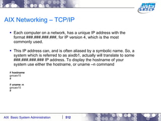 AIX Networking – TCP/IP Each computer on a network, has a unique IP address with the format ###.###.###.###, for IP version 4, which is the most commonly used. This IP address can, and is often aliased by a symbolic name. So, a system which is referred to as aixdb1, actually will translate to some ###.###.###.### IP address. To display the hostname of your system use either the hostname, or uname –n command #  hostname gvicaix15 # #  uname -n gvicaix15 # 