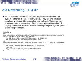 AIX Networking – TCP/IP NICS, Network Interface Card, are physically installed on the system, either on-board, or in PCI slots. They are the physical adapters which provide connection to a network. These are the adapters that the ip address of the system are configured on. To display the ip addresses of the NICs configured your system type in the ifconfig command. #  ifconfig -a en0: flags=1e080863,480<UP,BROADCAST,NOTRAILERS,RUNNING,SIMPLEX,MULTICAST,GROUPR T,64BIT,CHECKSUM_OFFLOAD(ACTIVE),CHAIN> inet 192.168.240.138 netmask 0xffffff00 broadcast 192.168.240.255 tcp_sendspace 262144 tcp_recvspace 262144 rfc1323 1 lo0: flags=e08084b<UP,BROADCAST,LOOPBACK,RUNNING,SIMPLEX,MULTICAST,GROUPRT,64BIT > inet 127.0.0.1 netmask 0xff000000 broadcast 127.255.255.255 inet6 ::1/0 tcp_sendspace 131072 tcp_recvspace 131072 rfc1323 1 # 
