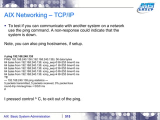 AIX Networking – TCP/IP To test if you can communicate with another system on a network use the ping command. A non-response could indicate that the system is down. Note, you can also ping hostnames, if setup. #  ping 192.168.240.138 PING 192.168.240.138 (192.168.240.138): 56 data bytes 64 bytes from 192.168.240.138: icmp_seq=0 ttl=255 time=0 ms 64 bytes from 192.168.240.138: icmp_seq=1 ttl=255 time=0 ms 64 bytes from 192.168.240.138: icmp_seq=2 ttl=255 time=0 ms 64 bytes from 192.168.240.138: icmp_seq=3 ttl=255 time=0 ms 64 bytes from 192.168.240.138: icmp_seq=4 ttl=255 time=0 ms ^C --- 192.168.240.138 ping statistics --- 5 packets transmitted, 5 packets received, 0% packet loss round-trip min/avg/max = 0/0/0 ms # I pressed control ^ C, to exit out of the ping. 