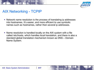 AIX Networking - TCPIP Network name resolution is the process of translating ip addresses into hostnames. It’s easier, and more efficient to use symbolic names such as hostnames, rather then several ip addresses.  Name resolution is handled locally on the AIX system with a file called /etc/hosts, which handles local translation, and there is also a standard global translation mechanism known as DNS – Domain Name System. 