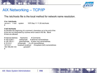 AIX Networking – TCP/IP The /etc/hosts file is the local method for network name resolution. #  ls -l /etc/hosts -rw-rw-r--  1 root  system  1870 Sep 11 11:26 /etc/hosts # #  tail /etc/hosts # indicates the beginning of a comment; characters up to the end of the # line are not interpreted by routines which search this file.  Blank # lines are allowed. # Internet Address  Hostname  # Comments # 192.9.200.1  net0sample  # ethernet name/address # 128.100.0.1  token0sample  # token ring name/address # 10.2.0.2  x25sample  # x.25 name/address 127.0.0.1  loopback localhost  # loopback (lo0) name/address 192.168.240.123  gvicaix01 # 