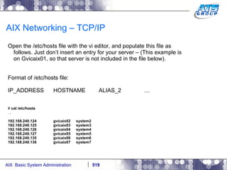 AIX Networking – TCP/IP Open the /etc/hosts file with the vi editor, and populate this file as follows. Just don’t insert an entry for your server – (This example is on Gvicaix01, so that server is not included in the file below). Format of /etc/hosts file: IP_ADDRESS HOSTNAME ALIAS_2 … #  cat /etc/hosts … 192.168.240.124 gvicaix02 system2 192.168.240.125 gvicaix03 system3 192.168.240.126 gvicaix04 system4 192.168.240.127 gvicaix05 system5 192.168.240.135 gvicaix06 system6 192.168.240.136 gvicaix07 system7 