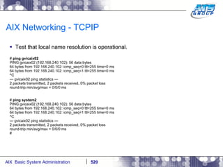 AIX Networking - TCPIP Test that local name resolution is operational. #  ping gvicaix02 PING gvicaix02 (192.168.240.102): 56 data bytes 64 bytes from 192.168.240.102: icmp_seq=0 ttl=255 time=0 ms 64 bytes from 192.168.240.102: icmp_seq=1 ttl=255 time=0 ms ^C --- gvicaix02 ping statistics --- 2 packets transmitted, 2 packets received, 0% packet loss round-trip min/avg/max = 0/0/0 ms #  ping system2 PING gvicaix02 (192.168.240.102): 56 data bytes 64 bytes from 192.168.240.102: icmp_seq=0 ttl=255 time=0 ms 64 bytes from 192.168.240.102: icmp_seq=1 ttl=255 time=0 ms ^C --- gvicaix02 ping statistics --- 2 packets transmitted, 2 packets received, 0% packet loss round-trip min/avg/max = 0/0/0 ms # 