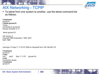 AIX Networking - TCPIP To telnet from one system to another, use the telnet command list as follows. #  hostname gvicaix14 #  telnet gvicaix15 Trying... Connected to gvicaix15. Escape character is '^]'. telnet (gvicaix15) AIX Version 5 Copyright IBM Corporation, 1982, 2007. login:  root … . Last login: Fri Sep 11 11:27:07 2009 on /dev/pts/0 from 192.168.240.137 #  hostname gvicaix15 #  who root  pts/0  Sep 11 11:27  (gvicaix14) #  exit Connection closed. #  hostname gvicaix14 