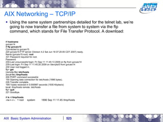 AIX Networking – TCP/IP Using the same system partnerships detailed for the telnet lab, we’re going to now transfer a file from system to system via the ftp command, which stands for File Transfer Protocol. A download: #  hostname gvicaix14 #  ftp gvicaix15 Connected to gvicaix15. 220 gvicaix15 FTP server (Version 4.2 Sat Jun 16 07:20:05 CDT 2007) ready. Name (gvicaix15:root):  root 331 Password required for root. Password: 230-Last unsuccessful login: Fri Sep 11 11:45:13 2009 on ftp from gvicaix14 230-Last login: Fri Sep 11 11:45:20 2009 on /dev/pts/0 from gvicaix14 230 User root logged in. ftp>  get (remote-file)  /etc/hosts (local-file)  /tmp/hosts 200 PORT command successful. 150 Opening data connection for /etc/hosts (1896 bytes). 226 Transfer complete. 1951 bytes received in 0.000987 seconds (1930 Kbytes/s) local: /tmp/hosts remote: /etc/hosts ftp>  quit 221 Goodbye. #  ls -l /tmp/hosts -rw-r--r--  1 root  system  1896 Sep 11 11:45 /tmp/hosts 