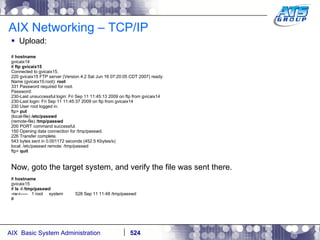 AIX Networking – TCP/IP Upload: #  hostname gvicaix14 #  ftp gvicaix15 Connected to gvicaix15. 220 gvicaix15 FTP server (Version 4.2 Sat Jun 16 07:20:05 CDT 2007) ready. Name (gvicaix15:root):  root 331 Password required for root. Password: 230-Last unsuccessful login: Fri Sep 11 11:45:13 2009 on ftp from gvicaix14 230-Last login: Fri Sep 11 11:45:37 2009 on ftp from gvicaix14 230 User root logged in. ftp>  put (local-file)  /etc/passwd (remote-file) / tmp/passwd 200 PORT command successful. 150 Opening data connection for /tmp/passwd. 226 Transfer complete. 543 bytes sent in 0.001172 seconds (452.5 Kbytes/s) local: /etc/passwd remote: /tmp/passwd ftp>  quit Now, goto the target system, and verify the file was sent there. #  hostname gvicaix15 #  ls -l /tmp/passwd -rw-r-----  1 root  system  528 Sep 11 11:48 /tmp/passwd # 
