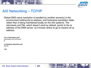 AIX Networking – TCP/IP Global DNS name resolution is handled by another server(s) in the environment holding the ip address, and hostname translation table, rather then it being maintained locally on the AIX systems. The /etc/resolv.conf file, which doesn’t exist by default, points to the ip address of the DNS server, so it knows where to go to resolve an ip address. #  ls -l /etc/resolv.conf /etc/resolv.conf not found # #  nslookup www.ibm.com Server: ^C # 