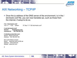 AIX Networking – TCP/IP Once the ip address of the DNS server of the environment, is in the /etc/resolv.conf file, you can now translate ips, such as those from the internet, if setup to do so. #  ls -l /etc/resolv.conf -rw-r--r--  1 root  system  57 Sep 11 11:56 /etc/resolv.conf #  cat /etc/resolv.conf domain  theatsgroup.com nameserver  192.168.240.150 #  nslookup www.ibm.com Server:  atsicdc.ats.local Address:  192.168.240.150 Non-authoritative answer: Name:  www.ibm.com.cs186.net Address:  129.42.58.216 Aliases:  www.ibm.com # 