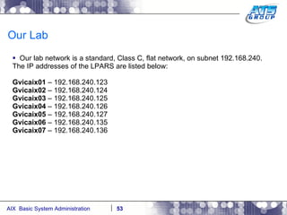 Our Lab Our lab network is a standard, Class C, flat network, on subnet 192.168.240. The IP addresses of the LPARS are listed below: Gvicaix01  – 192.168.240.123 Gvicaix02  – 192.168.240.124 Gvicaix03  – 192.168.240.125 Gvicaix04  – 192.168.240.126 Gvicaix05  – 192.168.240.127 Gvicaix06  – 192.168.240.135 Gvicaix07  – 192.168.240.136 