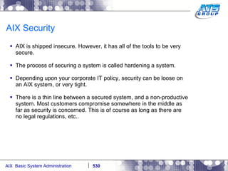 AIX Security AIX is shipped insecure. However, it has all of the tools to be very secure. The process of securing a system is called hardening a system. Depending upon your corporate IT policy, security can be loose on an AIX system, or very tight. There is a thin line between a secured system, and a non-productive system. Most customers compromise somewhere in the middle as far as security is concerned. This is of course as long as there are no legal regulations, etc.. 