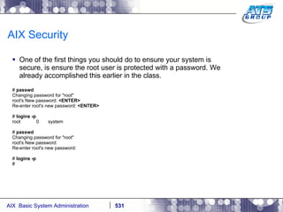 AIX Security One of the first things you should do to ensure your system is secure, is ensure the root user is protected with a password. We already accomplished this earlier in the class. #  passwd Changing password for "root" root's New password:  <ENTER> Re-enter root's new password:  <ENTER> #  logins -p root  0  system #  passwd Changing password for "root" root's New password: Re-enter root's new password: #  logins -p # 