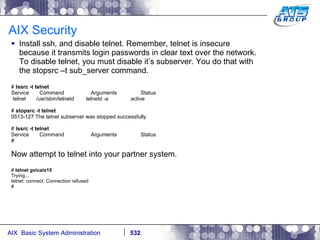 AIX Security Install ssh, and disable telnet. Remember, telnet is insecure because it transmits login passwords in clear text over the network. To disable telnet, you must disable it’s subserver. You do that with the stopsrc –t sub_server command. #  lssrc -t telnet Service  Command  Arguments  Status telnet  /usr/sbin/telnetd  telnetd -a  active #  stopsrc -t telnet 0513-127 The telnet subserver was stopped successfully. #  lssrc -t telnet Service  Command  Arguments  Status # Now attempt to telnet into your partner system. #  telnet gvicaix15 Trying... telnet: connect: Connection refused # 