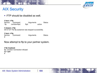 AIX Security FTP should be disabled as well. #  lssrc -t ftp Service  Command  Arguments  Status ftp  /usr/sbin/ftpd  ftpd  active #  stopsrc -t ftp 0513-127 The ftp subserver was stopped successfully. #  lssrc -t ftp Service  Command  Arguments  Status # Now attempt to ftp to your partner system. #  ftp loopback ftp: connect: Connection refused ftp>  quit # 
