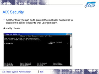AIX Security Another task you can do to protect the root user account is to disable the ability to log into that user remotely. # smitty chuser 