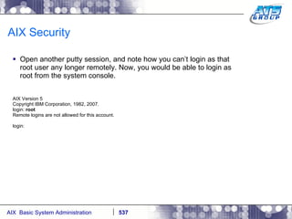 AIX Security Open another putty session, and note how you can’t login as that root user any longer remotely. Now, you would be able to login as root from the system console. AIX Version 5 Copyright IBM Corporation, 1982, 2007. login:  root Remote logins are not allowed for this account. login: 
