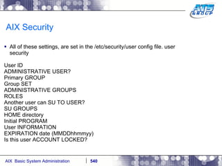AIX Security All of these settings, are set in the /etc/security/user config file. user security  User ID  ADMINISTRATIVE USER?  Primary GROUP Group SET ADMINISTRATIVE GROUPS ROLES Another user can SU TO USER?  SU GROUPS HOME directory  Initial PROGRAM User INFORMATION  EXPIRATION date (MMDDhhmmyy)  Is this user ACCOUNT LOCKED?  