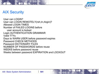 AIX Security User can LOGIN?  User can LOGIN REMOTELY(rsh,tn,rlogin)?  Allowed LOGIN TIMES  Number of FAILED LOGINS before user account is locked Login AUTHENTICATION GRAMMAR Valid TTYs Days to WARN USER before password expires  Password CHECK METHODS  Password DICTIONARY FILES  NUMBER OF PASSWORDS before reuse  WEEKS before password reuse  Weeks between password EXPIRATION and LOCKOUT  