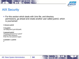 AIX Security For this section which deals with Unix file, and directory permissions, go ahead and create another user called justin2, which is yourname2: #  mkuser justin2 #  id justin2 uid=288(justin2) gid=202(staff) #  passwd justin2 Changing password for "justin2" justin2's New password: Enter the new password again: #  pwdadm -c justin2 # 