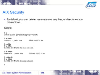 AIX Security By default, you can delete, rename/move any files, or directories you created/own. Delete: $  id uid=287(justin) gid=202(dba) groups=1(staff) $  ls -l file -rw-r--r--  1 justin  dba  0 Nov 05 23:32 file $  rm file $  ls -l file ls: 0653-341 The file file does not exist. $  ls -ld dir drwxr-xr-x  2 justin  dba  256 Nov 05 23:32 dir $  rmdir dir $  ls -ld dir ls: 0653-341 The file dir does not exist. $ 
