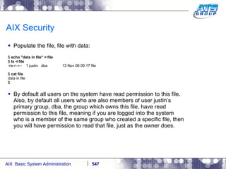 AIX Security Populate the file, file with data: $  echo "data in file" > file $  ls   -l file -rw-r--r--  1 justin  dba  13 Nov 06 00:17 file $  cat file data in file $ By default all users on the system have read permission to this file. Also, by default all users who are also members of user justin’s primary group, dba, the group which owns this file, have read permission to this file, meaning if you are logged into the system who is a member of the same group who created a specific file, then you will have permission to read that file, just as the owner does. 