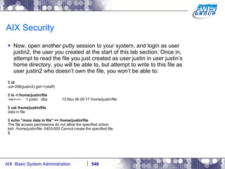 AIX Security Now, open another putty session to your system, and login as user justin2, the user you created at the start of this lab section. Once in, attempt to read the file you just created as user justin in user justin’s home directory, you will be able to, but attempt to write to this file as user justin2 who doesn’t own the file, you won’t be able to: $  id uid=288(justin2) gid=1(staff) $  ls -l /home/justin/file -rw-r--r--  1 justin  dba  13 Nov 06 00:17 /home/justin/file $  cat /home/justin/file data in file $  echo "more data in file" >> /home/justin/file The file access permissions do not allow the specified action. ksh: /home/justin/file: 0403-005 Cannot create the specified file. $  