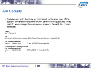 AIX Security Switch user, with the Unix su command, to the root user of the system and then change the owner of the /home/justin/file file to justin2. You change the user ownership of a file with the chown comand: $  su – root’s Password:  #  id uid=0(root) gid=0(system) groups=2(bin),3(sys),7(security),8(cron),10(audit),11(lp) #  ls -l /home/justin/file -rw-r--r--  1 justin  dba  13 Nov 06 00:17 /home/justin/file #  chown justin2 /home/justin/file #  ls -l /home/justin/file -rw-r--r--  1 justin2  dba  13 Nov 06 00:17 /home/justin/file # 