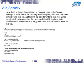 AIX Security Now, type in the exit command, to become user justin2 again. Attempt to write to the file /home/justin/file again, and now that user justin2 owns this file, justin2 will be able to write to that file. Since user justin2 now owns this file, and by default Unix gives write permission to the owner of a file, justin2 will now be able to write to this file. #  id uid=0(root) gid=0(system) groups=2(bin),3(sys),7(security),8(cron),10(audit),11(lp) #  exit $  id uid=288(justin2) gid=1(staff) $  ls -l /home/justin/file -rw-r--r--  1 justin2  dba  13 Nov 06 00:17 /home/justin/file $  cat /home/justin/file data in file $  echo "more data in file" >> /home/justin/file $  cat /home/justin/file data in file more data in file $ 