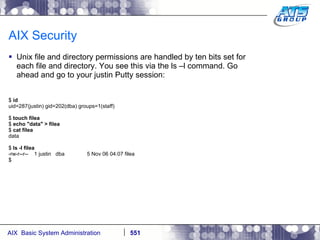 AIX Security Unix file and directory permissions are handled by ten bits set for each file and directory. You see this via the ls –l command. Go ahead and go to your justin Putty session: $  id uid=287(justin) gid=202(dba) groups=1(staff) $  touch filea $  echo "data" > filea $  cat filea data $  ls -l filea -rw-r--r--  1 justin  dba  5 Nov 06 04:07 filea $ 