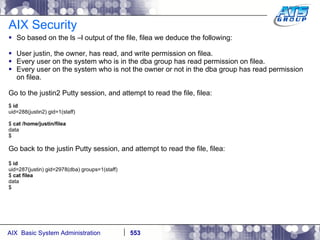 AIX Security So based on the ls –l output of the file, filea we deduce the following: User justin, the owner, has read, and write permission on filea. Every user on the system who is in the dba group has read permission on filea. Every user on the system who is not the owner or not in the dba group has read permission on filea. Go to the justin2 Putty session, and attempt to read the file, filea: $  id uid=288(justin2) gid=1(staff) $  cat /home/justin/filea data $ Go back to the justin Putty session, and attempt to read the file, filea: $  id uid=287(justin) gid=2978(dba) groups=1(staff) $  cat filea data $ 