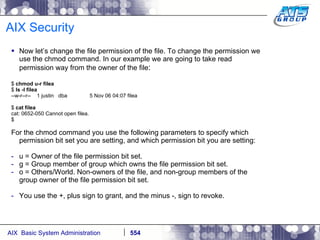 AIX Security Now let’s change the file permission of the file. To change the permission we use the chmod command. In our example we are going to take read permission way from the owner of the file : $  chmod u-r filea $  ls -l filea --w-r--r--  1 justin  dba  5 Nov 06 04:07 filea $  cat filea cat: 0652-050 Cannot open filea. $ For the chmod command you use the following parameters to specify which permission bit set you are setting, and which permission bit you are setting: u = Owner of the file permission bit set. g = Group member of group which owns the file permission bit set. o = Others/World. Non-owners of the file, and non-group members of the group owner of the file permission bit set. You use the +, plus sign to grant, and the minus -, sign to revoke. 