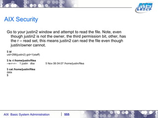 AIX Security Go to your justin2 window and attempt to read the file. Note, even though justin2 is not the owner, the third permission bit, other, has the r – read set, this means justin2 can read the file even though justin/owner cannot. $  id uid=288(justin2) gid=1(staff) $  ls -l /home/justin/filea --w-r--r--  1 justin  dba  5 Nov 06 04:07 /home/justin/filea $  cat /home/justin/filea data $ 