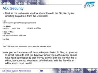 AIX Security Back at the justin user window attempt to edit the file, file, by re-directing output to it from the Unix shell: $  id uid=287(justin) gid=2978(dba) groups=1(staff) $  ls -l filea --w-r--r--  1 justin  dba  5 Nov 06 04:07 filea $  date >> filea $  cat filea cat: 0652-050 Cannot open filea. $  vi filea … "filea" The file access permissions do not allow the specified action. Note, you as the owner still have write permission to filea, so you can re-direct output to that file, however since you as the owner do not have read permission to that file you cannot edit the file with the vi editor, because you need read permission to edit the file with an editor which must read it. 