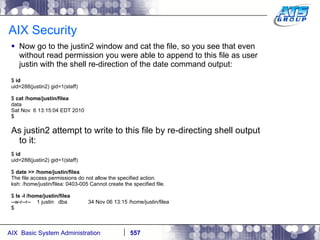 AIX Security  Now go to the justin2 window and cat the file, so you see that even without read permission you were able to append to this file as user justin with the shell re-direction of the date command output: $  id uid=288(justin2) gid=1(staff) $  cat /home/justin/filea data Sat Nov  6 13:15:04 EDT 2010 $ As justin2 attempt to write to this file by re-directing shell output to it: $  id uid=288(justin2) gid=1(staff) $  date >> /home/justin/filea The file access permissions do not allow the specified action. ksh: /home/justin/filea: 0403-005 Cannot create the specified file. $  ls -l /home/justin/filea --w-r--r--  1 justin  dba  34 Nov 06 13:15 /home/justin/filea $ 