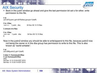 AIX Security Back in the justin window go ahead and give the last permission bit set o for other, write permission to this file. $  id uid=287(justin) gid=2978(dba) groups=1(staff) $  ls -l filea --w-r--r--  1 justin  dba  34 Nov 06 13:15 filea $  chmod o+w filea $  ls -l filea --w-r--rw-  1 justin  dba  34 Nov 06 13:15 filea $ Now in the justin2 window you should be able to write/append to this file, because justin2 now not being the owner or in the dba group has permission to write to this file. This is also known as “world writable”: $  id uid=288(justin2) gid=1(staff) $  date >> /home/justin/filea $  cat /home/justin/filea data Sat Nov  6 13:15:04 EDT 2010 Sat Nov  6 13:25:15 EDT 2010 
