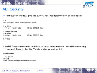 AIX Security In the justin window give the owner, you, read permission to filea again: $  id uid=287(justin) gid=2978(dba) groups=1(staff) $  ls -l filea --w-r--rw-  1 justin  dba  63 Nov 06 13:25 filea $  chmod u+r filea $  ls -l filea -rw-r--rw-  1 justin  dba  63 Nov 06 13:25 filea $  vi filea … Use ESC+dd three times to delete all three lines within vi. Insert the following comands/lines to the file. This is a simple shell script: #!/usr/bin/ksh echo “Hello” sleep 3 echo “This is a simple shell script in Unix” 
