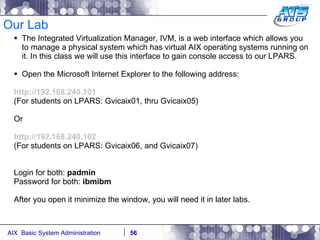 Our Lab The Integrated Virtualization Manager, IVM, is a web interface which allows you to manage a physical system which has virtual AIX operating systems running on it. In this class we will use this interface to gain console access to our LPARS. Open the Microsoft Internet Explorer to the following address: http://192.168.240.101 (For students on LPARS: Gvicaix01, thru Gvicaix05) Or http://192.168.240.102 (For students on LPARS: Gvicaix06, and Gvicaix07) Login for both:  padmin Password for both:  ibmibm After you open it minimize the window, you will need it in later labs. 