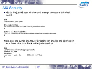 AIX Security Go to the justin2 user window and attempt to execute this shell script: $  id uid=204(justin2) gid=1(staff) $  /home/justin/filea ksh: /home/justin/filea: 0403-006 Execute permission denied. $ $  chmod o+x /home/justin/filea 0481-014 chmod: not all requested changes were made to /home/justin/filea $ Note, only the owner of a file, or directory can change the permission of a file or directory. Back in the justin window: $  id uid=203(justin) gid=204(dba) groups=1(staff) $  chmod o+x filea $  ls -l filea -rwxr--rwx  1 justin  dba  84 Nov 20 13:17 filea $ 