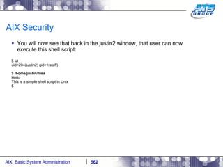 AIX Security You will now see that back in the justin2 window, that user can now execute this shell script: $  id uid=204(justin2) gid=1(staff) $  /home/justin/filea Hello This is a simple shell script in Unix $ 
