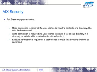 AIX Security For Directory permissions: Read permission is required if a user wishes to view the contents of a directory, like with the ls command. Write permission is required if a user wishes to create a file or sub-directory in a directory, or delete a file or sub-directory in a directory. Execute permission is required if a user wishes to move to a directory with the cd command. 