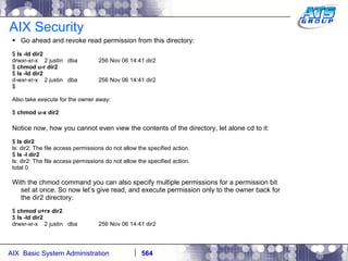 AIX Security Go ahead and revoke read permission from this directory: $  ls -ld dir2 drwxr-xr-x  2 justin  dba  256 Nov 06 14:41 dir2 $  chmod u-r dir2 $  ls -ld dir2 d-wxr-xr-x  2 justin  dba  256 Nov 06 14:41 dir2 $ Also take execute for the owner away: $  chmod u-x dir2 Notice now, how you cannot even view the contents of the directory, let alone cd to it: $  ls dir2 ls: dir2: The file access permissions do not allow the specified action. $  ls -l dir2 ls: dir2: The file access permissions do not allow the specified action. total 0 With the chmod command you can also specify multiple permissions for a permission bit set at once. So now let’s give read, and execute permission only to the owner back for the dir2 directory: $  chmod u+rx dir2 $  ls -ld dir2 drwxr-xr-x  2 justin  dba  256 Nov 06 14:41 dir2 
