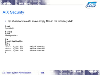 AIX Security Go ahead and create some empty files in the directory dir2: $  pwd /home/justin $  cd dir2 $  pwd /home/justin/dir2 $  ls $  touch filea fileb filec $  ls -l total 0 -rw-r--r--  1 justin  dba  0 Nov 06 14:41 filea -rw-r--r--  1 justin  dba  0 Nov 06 14:41 fileb -rw-r--r--  1 justin  dba  0 Nov 06 14:41 filec $ 