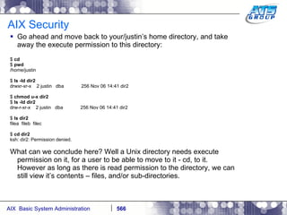 AIX Security Go ahead and move back to your/justin’s home directory, and take away the execute permission to this directory: $  cd $  pwd /home/justin $  ls -ld dir2 drwxr-xr-x  2 justin  dba  256 Nov 06 14:41 dir2 $  chmod u-x dir2 $  ls -ld dir2 drw-r-xr-x  2 justin  dba  256 Nov 06 14:41 dir2 $  ls dir2 filea  fileb  filec $  cd dir2 ksh: dir2: Permission denied. What can we conclude here? Well a Unix directory needs execute permission on it, for a user to be able to move to it - cd, to it. However as long as there is read permission to the directory, we can still view it’s contents – files, and/or sub-directories. 